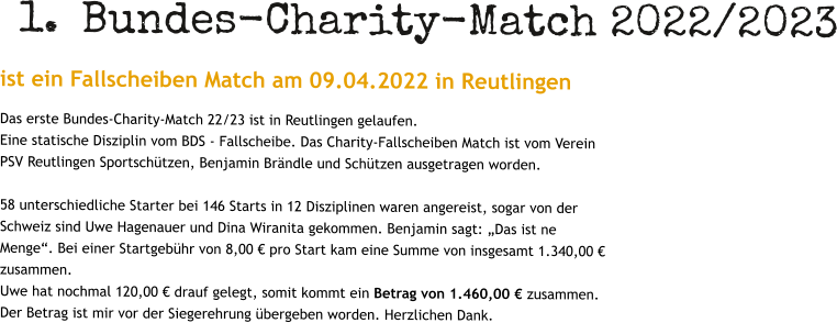 	1.	Bundes-Charity-Match 2022/2023 ist ein Fallscheiben Match am 09.04.2022 in Reutlingen Das erste Bundes-Charity-Match 22/23 ist in Reutlingen gelaufen. Eine statische Disziplin vom BDS - Fallscheibe. Das Charity-Fallscheiben Match ist vom Verein PSV Reutlingen Sportschützen, Benjamin Brändle und Schützen ausgetragen worden.  58 unterschiedliche Starter bei 146 Starts in 12 Disziplinen waren angereist, sogar von der Schweiz sind Uwe Hagenauer und Dina Wiranita gekommen. Benjamin sagt: „Das ist ne Menge“. Bei einer Startgebühr von 8,00 € pro Start kam eine Summe von insgesamt 1.340,00 € zusammen. Uwe hat nochmal 120,00 € drauf gelegt, somit kommt ein Betrag von 1.460,00 € zusammen. Der Betrag ist mir vor der Siegerehrung übergeben worden. Herzlichen Dank.